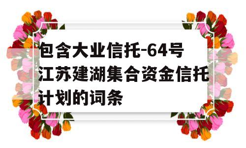 包含大业信托-64号江苏建湖集合资金信托计划的词条