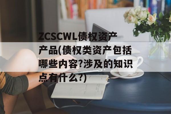 ZCSCWL债权资产产品(债权类资产包括哪些内容?涉及的知识点有什么?)