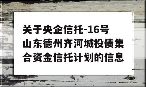 关于央企信托-16号山东德州齐河城投债集合资金信托计划的信息