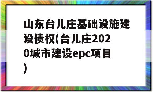 山东台儿庄基础设施建设债权(台儿庄2020城市建设epc项目)