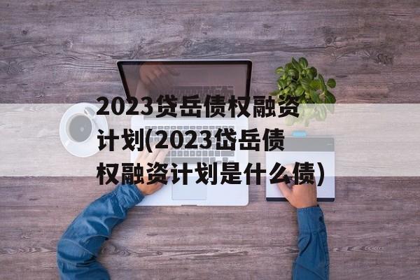 2023贷岳债权融资计划(2023岱岳债权融资计划是什么债)