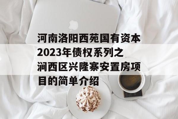 河南洛阳西苑国有资本2023年债权系列之涧西区兴隆寨安置房项目的简单介绍