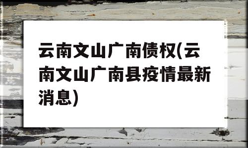 云南文山广南债权(云南文山广南县疫情最新消息)