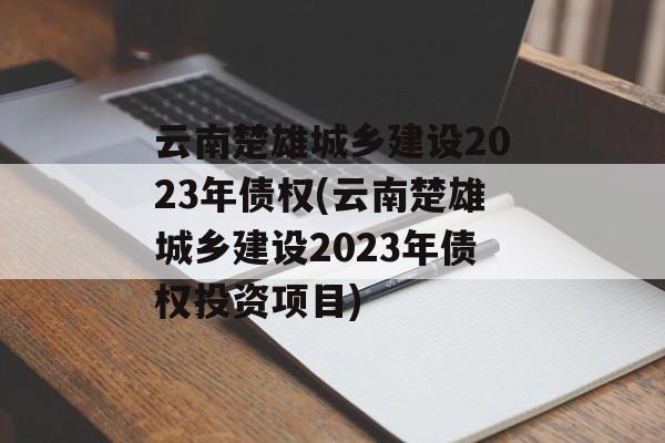 云南楚雄城乡建设2023年债权(云南楚雄城乡建设2023年债权投资项目)