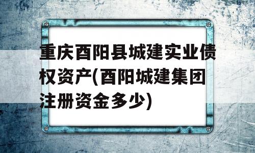 重庆酉阳县城建实业债权资产(酉阳城建集团注册资金多少)