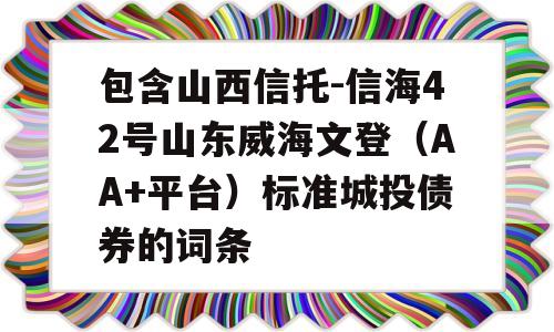 包含山西信托-信海42号山东威海文登（AA+平台）标准城投债券的词条