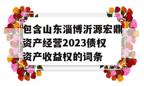 包含山东淄博沂源宏鼎资产经营2023债权资产收益权的词条