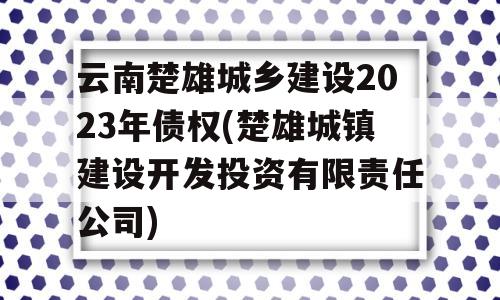 云南楚雄城乡建设2023年债权(楚雄城镇建设开发投资有限责任公司)