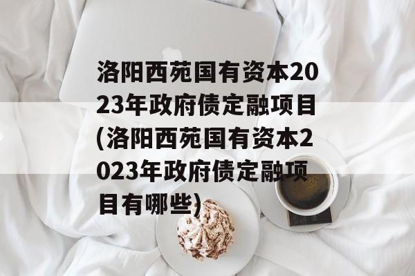 洛阳西苑国有资本2023年政府债定融项目(洛阳西苑国有资本2023年政府债定融项目有哪些)