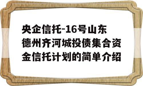 央企信托-16号山东德州齐河城投债集合资金信托计划的简单介绍