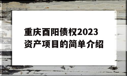 重庆酉阳债权2023资产项目的简单介绍