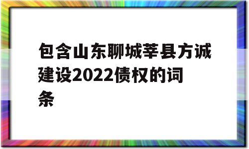 包含山东聊城莘县方诚建设2022债权的词条