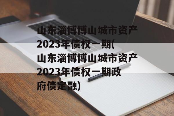 山东淄博博山城市资产2023年债权一期(山东淄博博山城市资产2023年债权一期政府债定融)