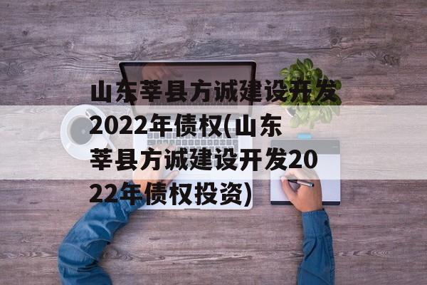 山东莘县方诚建设开发2022年债权(山东莘县方诚建设开发2022年债权投资)