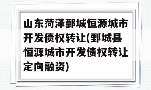 山东菏泽鄄城恒源城市开发债权转让(鄄城县恒源城市开发债权转让定向融资)