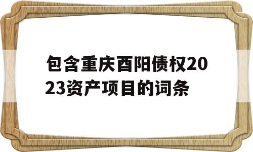 包含重庆酉阳债权2023资产项目的词条