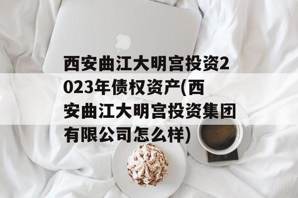 西安曲江大明宫投资2023年债权资产(西安曲江大明宫投资集团有限公司怎么样)