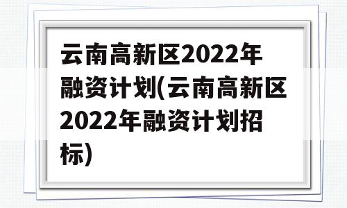 云南高新区2022年融资计划(云南高新区2022年融资计划招标)