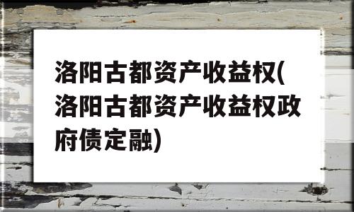 洛阳古都资产收益权(洛阳古都资产收益权政府债定融)