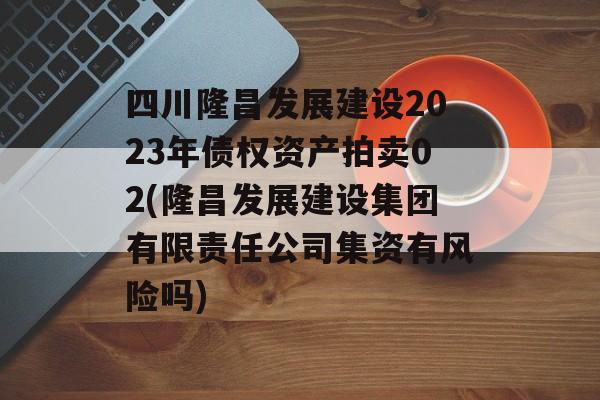 四川隆昌发展建设2023年债权资产拍卖02(隆昌发展建设集团有限责任公司集资有风险吗)