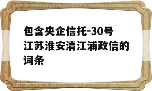 包含央企信托-30号江苏淮安清江浦政信的词条