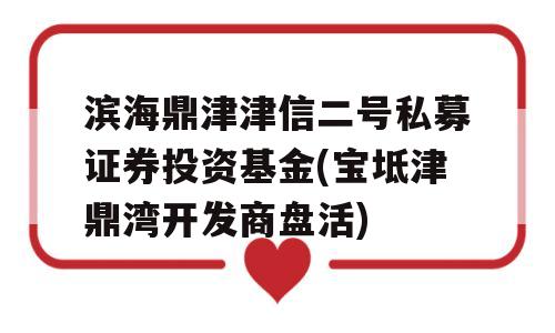 滨海鼎津津信二号私募证券投资基金(宝坻津鼎湾开发商盘活)