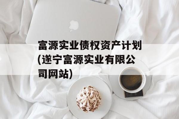 富源实业债权资产计划(遂宁富源实业有限公司网站)