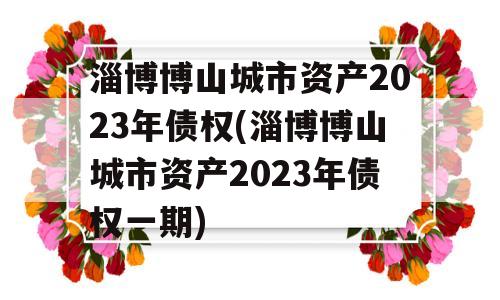 淄博博山城市资产2023年债权(淄博博山城市资产2023年债权一期)