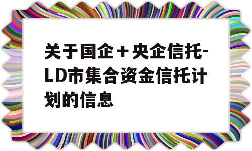 关于国企＋央企信托-LD市集合资金信托计划的信息