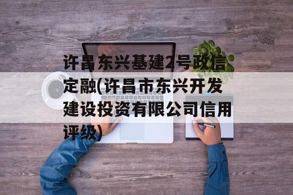 许昌东兴基建2号政信定融(许昌市东兴开发建设投资有限公司信用评级)