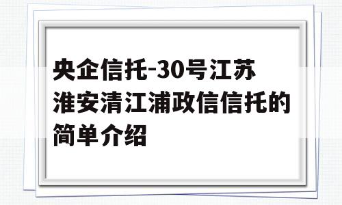 央企信托-30号江苏淮安清江浦政信信托的简单介绍