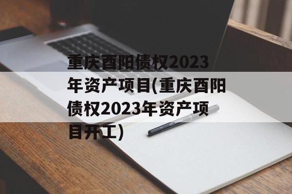 重庆酉阳债权2023年资产项目(重庆酉阳债权2023年资产项目开工)