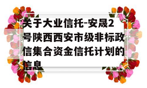 关于大业信托-安晟2号陕西西安市级非标政信集合资金信托计划的信息