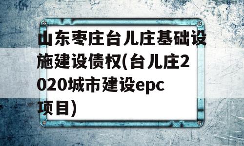 山东枣庄台儿庄基础设施建设债权(台儿庄2020城市建设epc项目)