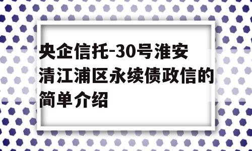 央企信托-30号淮安清江浦区永续债政信的简单介绍