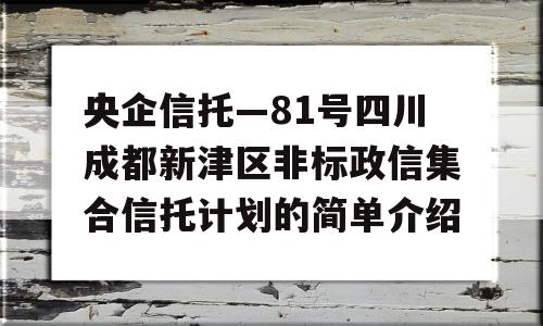 央企信托—81号四川成都新津区非标政信集合信托计划的简单介绍