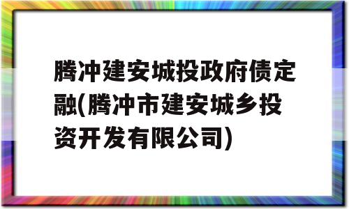 腾冲建安城投政府债定融(腾冲市建安城乡投资开发有限公司)