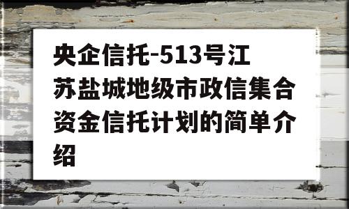 央企信托-513号江苏盐城地级市政信集合资金信托计划的简单介绍