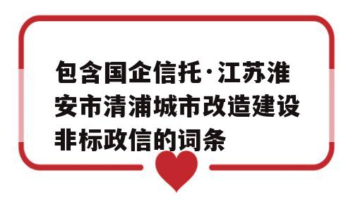 包含国企信托·江苏淮安市清浦城市改造建设非标政信的词条