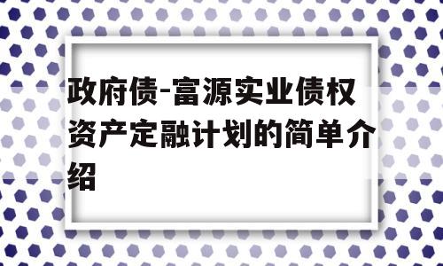 政府债-富源实业债权资产定融计划的简单介绍