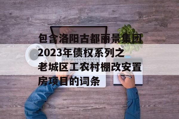 包含洛阳古都丽景集团2023年债权系列之老城区工农村棚改安置房项目的词条