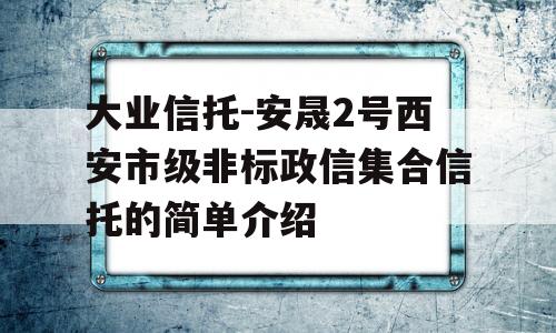 大业信托-安晟2号西安市级非标政信集合信托的简单介绍