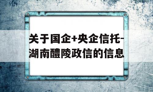 关于国企+央企信托-湖南醴陵政信的信息