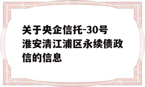 关于央企信托-30号淮安清江浦区永续债政信的信息