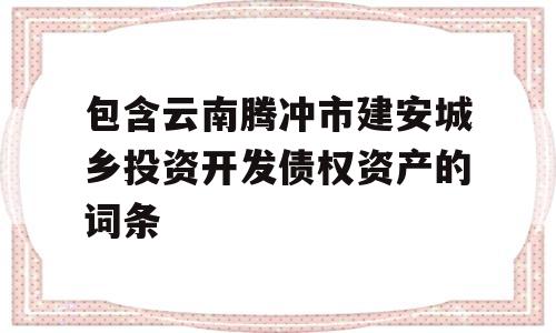 包含云南腾冲市建安城乡投资开发债权资产的词条