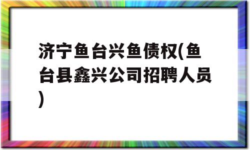 济宁鱼台兴鱼债权(鱼台县鑫兴公司招聘人员)