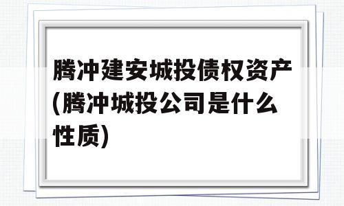 腾冲建安城投债权资产(腾冲城投公司是什么性质)