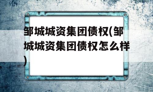 邹城城资集团债权(邹城城资集团债权怎么样)