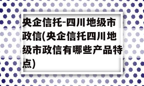 央企信托-四川地级市政信(央企信托四川地级市政信有哪些产品特点)