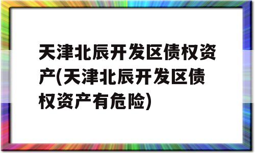 天津北辰开发区债权资产(天津北辰开发区债权资产有危险)